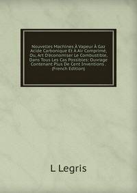 Nouvelles Machines ? Vapeur ? Gaz Acide Carbonique Et ? Air Comprim?, Ou, Art D'?conomiser Le Combustible, Dans Tous Les Cas Possibles: Ouvrage Contenant Plus De Cent Inventions . (French Edition)