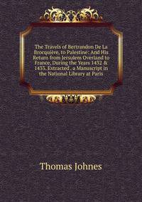 The Travels of Bertrandon De La Brocqui?re, to Palestine: And His Return from Jersulem Overland to France, During the Years 1432 &amp; 1433. Extracted . a Manuscript in the National Library at Paris