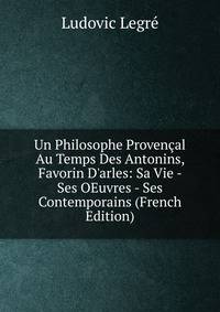 Un Philosophe Proven?al Au Temps Des Antonins, Favorin D'arles: Sa Vie - Ses OEuvres - Ses Contemporains (French Edition)