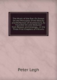 The Music of the Eye: Or, Essays On the Principles of the Beauty and Perfection of Architecture, As Founded On and Deduced from Reason and Analogy, . in the Three First Chapters of Vitruviu