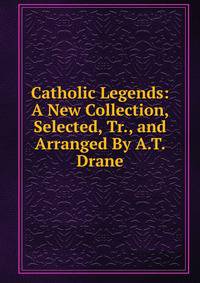 Catholic Legends: A New Collection, Selected, Tr., and Arranged By A.T. Drane.
