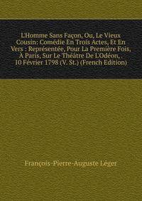 L'Homme Sans Fa?on, Ou, Le Vieux Cousin: Com?die En Trois Actes, Et En Vers : Repr?sent?e, Pour La Premi?re Fois, ? Paris, Sur Le Th??tre De L'Od?on, . 10 F?vrier 1798 (V. St.) (French Edition)