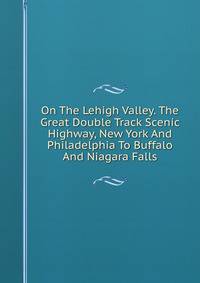 On The Lehigh Valley. The Great Double Track Scenic Highway, New York And Philadelphia To Buffalo And Niagara Falls