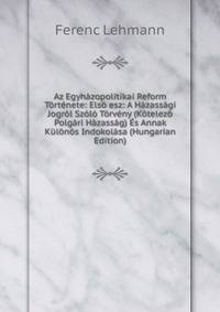 Az Egyhazopolitikai Reform Tortenete: Elso esz: A Hazassagi Jogrol Szolo Torveny (Kotelezo Polgari Hazassag) Es Annak Kulonos Indokolasa (Hungarian Edition)