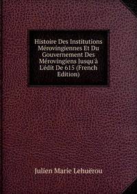 Histoire Des Institutions M?rovingiennes Et Du Gouvernement Des M?rovingiens Jusqu'? L'?dit De 615 (French Edition)