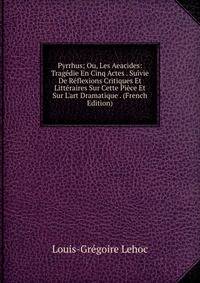 Pyrrhus; Ou, Les Aeacides: Trag?die En Cinq Actes . Suivie De R?flexions Critiques Et Litt?raires Sur Cette Pi?ce Et Sur L'art Dramatique . (French Edition)
