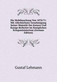 Die Mobilmachung Von 1870/71: Mit Allerhochster Genehmigung Seiner Majestat Des Kaisers Und Konigs Berbeitet Im Koniglichen Kriegsministerium (German Edition)