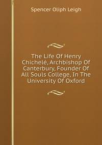 The Life Of Henry Chichele, Archbishop Of Canterbury, Founder Of All Souls College, In The University Of Oxford