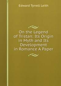 On the Legend of Tristan: Its Origin in Myth and Its Development in Romance A Paper.
