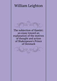 The subjection of Hamlet: an essay toward an explanation of the motives of thought and action of Shakespeare's Prince of Denmark