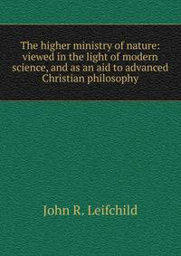 The higher ministry of nature: viewed in the light of modern science, and as an aid to advanced Christian philosophy