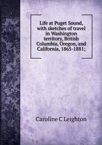 Life at Puget Sound, with sketches of travel in Washington territory, British Columbia, Oregon, and California, 1865-1881;