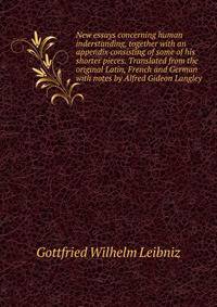 New essays concerning human inderstanding, together with an appendix consisting of some of his shorter pieces. Translated from the original Latin, French and German with notes by Alfred Gideon Langley
