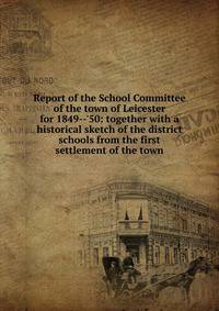 Report of the School Committee of the town of Leicester for 1849--'50: together with a historical sketch of the district schools from the first settlement of the town