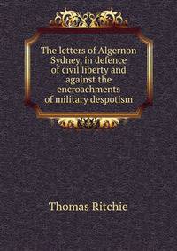 The letters of Algernon Sydney, in defence of civil liberty and against the encroachments of military despotism