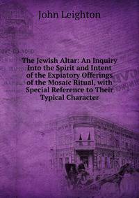 The Jewish Altar: An Inquiry Into the Spirit and Intent of the Expiatory Offerings of the Mosaic Ritual, with Special Reference to Their Typical Character