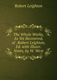 The Whole Works, As Yet Recovered, of . Robert Leighton, Ed. with Illustr. Notes, by W. West