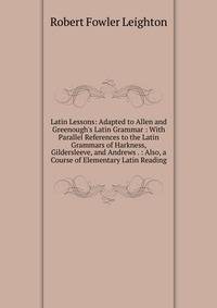 Latin Lessons: Adapted to Allen and Greenough's Latin Grammar : With Parallel References to the Latin Grammars of Harkness, Gildersleeve, and Andrews . : Also, a Course of Elementary Latin Reading