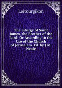 The Liturgy of Saint James, the Brother of the Lord: Or According to the Use of the Church of Jerusalem. Ed. by J.M. Neale