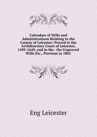 Calendars of Wills and Administrations Relating to the County of Leicester: Proved in the Archdeaconry Court of Leicester, 1495-1649, and in the . the Unproved Wills Etc., Previous to 1801.