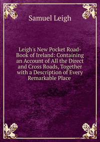 Leigh's New Pocket Road-Book of Ireland: Containing an Account of All the Direct and Cross Roads, Together with a Description of Every Remarkable Place .