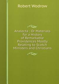 Analecta ; Or Materials for a History of Remarkable Providences Mostly Relating to Scotch Ministers and Christians