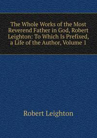 The Whole Works of the Most Reverend Father in God, Robert Leighton: To Which Is Prefixed, a Life of the Author, Volume 1
