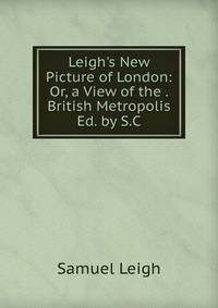Leigh's New Picture of London: Or, a View of the . British Metropolis Ed. by S.C