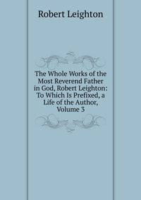 The Whole Works of the Most Reverend Father in God, Robert Leighton: To Which Is Prefixed, a Life of the Author, Volume 3