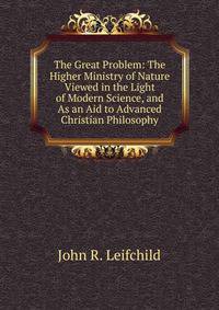 The Great Problem: The Higher Ministry of Nature Viewed in the Light of Modern Science, and As an Aid to Advanced Christian Philosophy