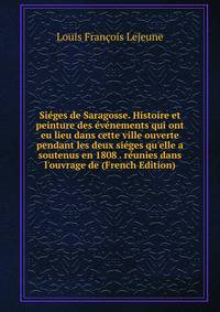 Si?ges de Saragosse. Histoire et peinture des ?v?nements qui ont eu lieu dans cette ville ouverte pendant les deux si?ges qu'elle a soutenus en 1808 . r?unies dans l'ouvrage de (French Edition)