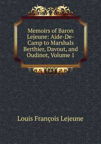 Memoirs of Baron Lejeune: Aide-De-Camp to Marshals Berthier, Davout, and Oudinot, Volume 1
