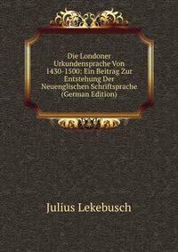 Die Londoner Urkundensprache Von 1430-1500: Ein Beitrag Zur Entstehung Der Neuenglischen Schriftsprache (German Edition)