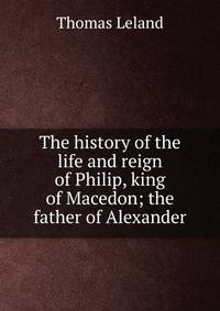 The history of the life and reign of Philip, king of Macedon; the father of Alexander