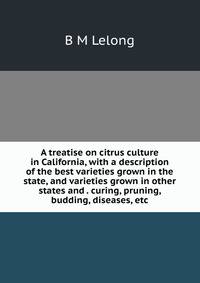 A treatise on citrus culture in California, with a description of the best varieties grown in the state, and varieties grown in other states and . curing, pruning, budding, diseases, etc