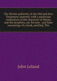 The Divine authority of the Old and New Testament asserted: with a particular vindication of the character of Moses, and the prophets, our Saviour . and false reasonings of a book, entitled, The