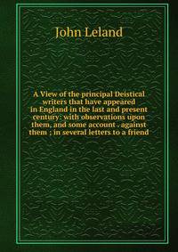 A View of the principal Deistical writers that have appeared in England in the last and present century: with observations upon them, and some account . against them ; in several letters to a friend