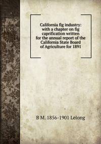 California fig industry: with a chapter on fig caprification written for the annual report of the California State Board of Agriculture for 1891
