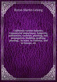 California walnut industry. Commercial importance, longevity, pollination, varieties, planting, soil, propagation, budding, grafting, pruning, . in state, in America, and in Europe, etc
