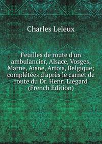 Feuilles de route d'un ambulancier, Alsace, Vosges, Marne, Aisne, Artois, Belgique; compl?t?es d'apr?s le carnet de route du Dr. Henri Li?gard (French Edition)