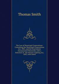 The Law of Municipal Corporations: Containing the Municipal Corporations Act, 1882, and the Enactments Incorporated Therewith, with a Selection of . the Electric Lighting Act, 1882, with Notes