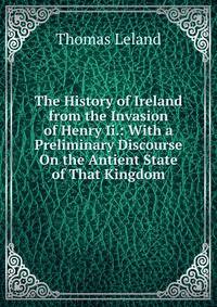 The History of Ireland from the Invasion of Henry Ii.: With a Preliminary Discourse On the Antient State of That Kingdom