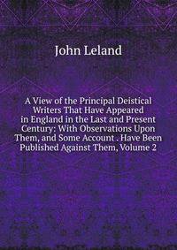A View of the Principal Deistical Writers That Have Appeared in England in the Last and Present Century: With Observations Upon Them, and Some Account . Have Been Published Against Them, Volume 2