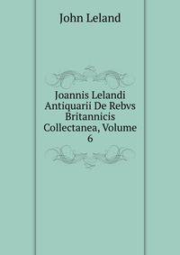 Joannis Lelandi Antiquarii De Rebvs Britannicis Collectanea, Volume 6