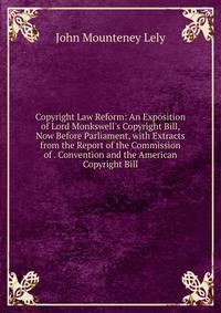 Copyright Law Reform: An Exposition of Lord Monkswell's Copyright Bill, Now Before Parliament, with Extracts from the Report of the Commission of . Convention and the American Copyright Bill