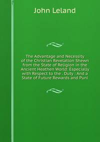 The Advantage and Necessity of the Christian Revelation Shewn from the State of Religion in the Ancient Heathen World: Especially with Respect to the . Duty : And a State of Future Rewards and Puni