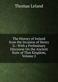 The History of Ireland from the Invasion of Henry Ii.: With a Preliminary Discourse On the Ancient State of That Kingdom, Volume 2