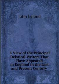 A View of the Principal Deistical Writers That Have Appeared in England in the Last and Present Century .