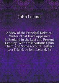 A View of the Principal Deistical Writers That Have Appeared in England in the Last and Present Century: With Observations Upon Them, and Some Account . Letters to a Friend. by John Leland, Pa