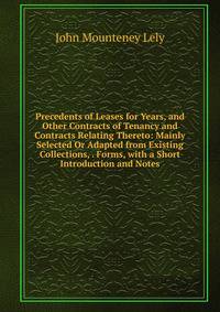 Precedents of Leases for Years, and Other Contracts of Tenancy and Contracts Relating Thereto: Mainly Selected Or Adapted from Existing Collections, . Forms, with a Short Introduction and Notes